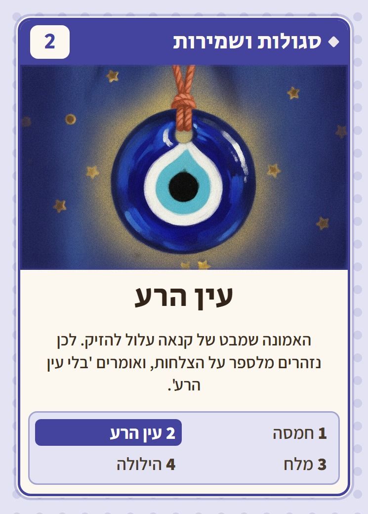 עין הרע, מסדרת סגולות ושמירות: האמונה שמבט של קנאה עלול להזיק. לכן נזהרים מלספר על הצלחות, ואומרים 'בלי עין הרע'.